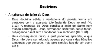 Doutrinas
● A natureza do juízo de Deus
– Essa doutrina sólida e verdadeira do profeta forma um
paradoxo com a aparente tolerância de Deus ao mal (Hc
1.13). A resposta de Deus concilia a ação do Santo num
mundo corrompido: Deus permanece soberano sobre todos,
subjugando o mal sem abandonar Sua santidade (Hc 1.20).
– Uma consequência disso, a qual podemos aprender, é que
Deus não deve ser adorado apenas por causa das bênçãos
temporais que concede, mas pelo simples fato de ser quem
Ele é.
 