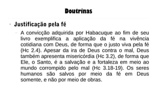 Doutrinas
● Justificação pela fé
– A convicção adquirida por Habacuque ao fim de seu
livro exemplifica a aplicação da fé na vivência
cotidiana com Deus, de forma que o justo viva pela fé
(Hc 2.4). Apesar da ira de Deus contra o mal, Deus
também apresenta misericórdia (Hc 3.2), de forma que
Ele, o Santo, é a salvação e a fortaleza em meio ao
mundo corrompido pelo mal (Hc 3.18-19). Os seres
humanos são salvos por meio da fé em Deus
somente, e não por meio de obras.
 
