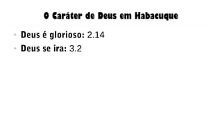 O Caráter de Deus em Habacuque
● Deus é glorioso: 2.14
● Deus se ira: 3.2
 