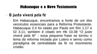 Habacuque e o Novo Testamento
● O justo viverá pela fé
– Em Habacuque, encontramos a fonte de um dos
versículos essenciais para a Reforma Protestante.
Habacuque 2.4 foi citado por Paulo em Rm 1.17 e
Gl 3.11; também é citado em Hb 10.38 “O justo
viverá pela fé” - essa pequena frase se tornou o
lema da reforma iniciada por Lutero e serviu como
paradigma de centralidade da fé no movimento
cristão.
 