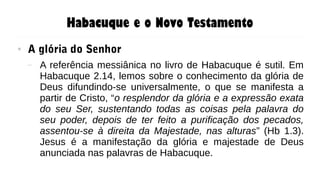 Habacuque e o Novo Testamento
● A glória do Senhor
– A referência messiânica no livro de Habacuque é sutil. Em
Habacuque 2.14, lemos sobre o conhecimento da glória de
Deus difundindo-se universalmente, o que se manifesta a
partir de Cristo, “o resplendor da glória e a expressão exata
do seu Ser, sustentando todas as coisas pela palavra do
seu poder, depois de ter feito a purificação dos pecados,
assentou-se à direita da Majestade, nas alturas” (Hb 1.3).
Jesus é a manifestação da glória e majestade de Deus
anunciada nas palavras de Habacuque.
 