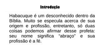 Introdução
Habacuque é um desconhecido dentro da
Bíblia. Muito se especula acerca de sua
origem e profissão, entretanto, só duas
coisas podemos afirmar desse profeta:
seu nome significa “abraço” e sua
profissão é a fé.
 