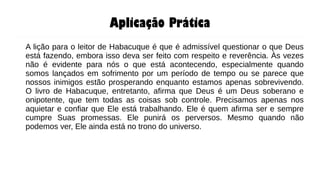 Aplicação Prática
A lição para o leitor de Habacuque é que é admissível questionar o que Deus
está fazendo, embora isso deva ser feito com respeito e reverência. Às vezes
não é evidente para nós o que está acontecendo, especialmente quando
somos lançados em sofrimento por um período de tempo ou se parece que
nossos inimigos estão prosperando enquanto estamos apenas sobrevivendo.
O livro de Habacuque, entretanto, afirma que Deus é um Deus soberano e
onipotente, que tem todas as coisas sob controle. Precisamos apenas nos
aquietar e confiar que Ele está trabalhando. Ele é quem afirma ser e sempre
cumpre Suas promessas. Ele punirá os perversos. Mesmo quando não
podemos ver, Ele ainda está no trono do universo.
 