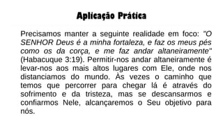 Aplicação Prática
Precisamos manter a seguinte realidade em foco: "O
SENHOR Deus é a minha fortaleza, e faz os meus pés
como os da corça, e me faz andar altaneiramente"
(Habacuque 3:19). Permitir-nos andar altaneiramente é
levar-nos aos mais altos lugares com Ele, onde nos
distanciamos do mundo. Às vezes o caminho que
temos que percorrer para chegar lá é através do
sofrimento e da tristeza, mas se descansarmos e
confiarmos Nele, alcançaremos o Seu objetivo para
nós.
 