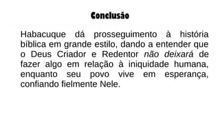 Conclusão
Habacuque dá prosseguimento à história
bíblica em grande estilo, dando a entender que
o Deus Criador e Redentor não deixará de
fazer algo em relação à iniquidade humana,
enquanto seu povo vive em esperança,
confiando fielmente Nele.
 