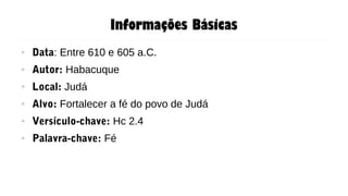 Informações Básicas
● Data: Entre 610 e 605 a.C.
● Autor: Habacuque
● Local: Judá
● Alvo: Fortalecer a fé do povo de Judá
● Versículo-chave: Hc 2.4
● Palavra-chave: Fé
 