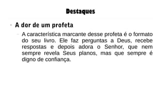 Destaques
● A dor de um profeta
– A característica marcante desse profeta é o formato
do seu livro. Ele faz perguntas a Deus, recebe
respostas e depois adora o Senhor, que nem
sempre revela Seus planos, mas que sempre é
digno de confiança.
 