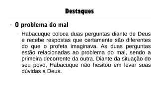Destaques
● O problema do mal
– Habacuque coloca duas perguntas diante de Deus
e recebe respostas que certamente são diferentes
do que o profeta imaginava. As duas perguntas
estão relacionadas ao problema do mal, sendo a
primeira decorrente da outra. Diante da situação do
seu povo, Habacuque não hesitou em levar suas
dúvidas a Deus.
 