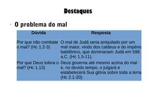 Destaques
● O problema do mal
Dúvida Resposta
Por que não combate
o mal? (Hc 1.2-3)
O mal de Judá seria aniquilado por um
mal maior, vindo dos caldeus e do império
babilônico, que dominariam Judá em 598
a.C. (Hc 1.5-11).
Por que Deus tolera o
mal? (Hc 1.13)
Deus governa até mesmo acima do mal
e, no devido tempo, o julgará e
estabelecerá Sua glória sobre toda a terra
(Hc 2.1-20).
 