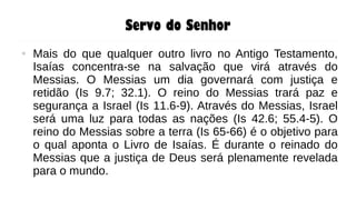 Servo do Senhor
● Mais do que qualquer outro livro no Antigo Testamento,
Isaías concentra-se na salvação que virá através do
Messias. O Messias um dia governará com justiça e
retidão (Is 9.7; 32.1). O reino do Messias trará paz e
segurança a Israel (Is 11.6-9). Através do Messias, Israel
será uma luz para todas as nações (Is 42.6; 55.4-5). O
reino do Messias sobre a terra (Is 65-66) é o objetivo para
o qual aponta o Livro de Isaías. É durante o reinado do
Messias que a justiça de Deus será plenamente revelada
para o mundo.
 