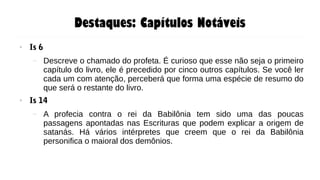 Destaques: Capítulos Notáveis
● Is 6
– Descreve o chamado do profeta. É curioso que esse não seja o primeiro
capítulo do livro, ele é precedido por cinco outros capítulos. Se você ler
cada um com atenção, perceberá que forma uma espécie de resumo do
que será o restante do livro.
● Is 14
– A profecia contra o rei da Babilônia tem sido uma das poucas
passagens apontadas nas Escrituras que podem explicar a origem de
satanás. Há vários intérpretes que creem que o rei da Babilônia
personifica o maioral dos demônios.
 