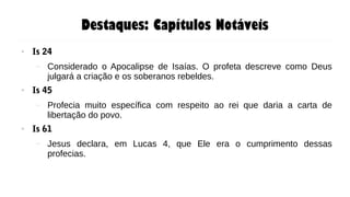 Destaques: Capítulos Notáveis
● Is 24
– Considerado o Apocalipse de Isaías. O profeta descreve como Deus
julgará a criação e os soberanos rebeldes.
● Is 45
– Profecia muito específica com respeito ao rei que daria a carta de
libertação do povo.
● Is 61
– Jesus declara, em Lucas 4, que Ele era o cumprimento dessas
profecias.
 