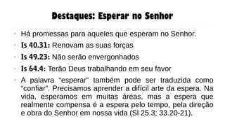 Destaques: Esperar no Senhor
● Há promessas para aqueles que esperam no Senhor.
● Is 40.31: Renovam as suas forças
● Is 49.23: Não serão envergonhados
● Is 64.4: Terão Deus trabalhando em seu favor
● A palavra “esperar” também pode ser traduzida como
“confiar”. Precisamos aprender a difícil arte da espera. Na
vida, esperamos em muitas áreas, mas a espera que
realmente compensa é a espera pelo tempo, pela direção
e obra do Senhor em nossa vida (Sl 25.3; 33.20-21).
 