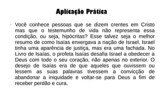 Aplicação Prática
● Você conhece pessoas que se dizem crentes em Cristo
mas que o testemunho de vida não representa essa
condição, ou seja, hipócritas? Esse talvez seja o melhor
resumo de como Isaías enxergava a nação de Israel. Israel
tinha uma aparência de justiça, mas era uma fachada. No
Livro de Isaías, o profeta Isaías desafia Israel a obedecer a
Deus com todo o seu coração, não apenas no exterior. O
desejo de Isaías era de que aqueles que ouvissem ou
lessem as suas palavras tivessem a convicção de
abandonar a iniquidade e voltar-se para Deus a fim de
receber perdão e cura.
 