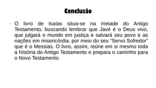 Conclusão
● O livro de Isaías situa-se na metade do Antigo
Testamento, buscando lembrar que Javé é o Deus vivo,
que julgará o mundo em justiça e salvará seu povo e as
nações em misericórdia, por meio do seu “Servo Sofredor”
que é o Messias. O livro, assim, reúne em si mesmo toda
a história do Antigo Testamento e prepara o caminho para
o Novo Testamento.
 