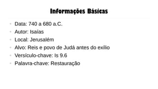 Informações Básicas
● Data: 740 a 680 a.C.
● Autor: Isaías
● Local: Jerusalém
● Alvo: Reis e povo de Judá antes do exílio
● Versículo-chave: Is 9.6
● Palavra-chave: Restauração
 