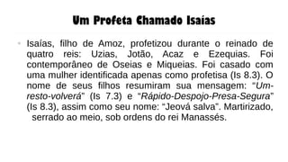 Um Profeta Chamado Isaías
● Isaías, filho de Amoz, profetizou durante o reinado de
quatro reis: Uzias, Jotão, Acaz e Ezequias. Foi
contemporâneo de Oseias e Miqueias. Foi casado com
uma mulher identificada apenas como profetisa (Is 8.3). O
nome de seus filhos resumiram sua mensagem: “Um-
resto-volverá” (Is 7.3) e “Rápido-Despojo-Presa-Segura”
(Is 8.3), assim como seu nome: “Jeová salva”. Martirizado,
serrado ao meio, sob ordens do rei Manassés.
 
