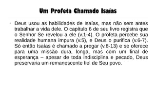 Um Profeta Chamado Isaías
● Deus usou as habilidades de Isaías, mas não sem antes
trabalhar a vida dele. O capítulo 6 de seu livro registra que
o Senhor Se revelou a ele (v.1-4). O profeta percebe sua
realidade humana impura (v.5), e Deus o purifica (v.6-7).
Só então Isaías é chamado a pregar (v.8-13) e se oferece
para uma missão dura, longa, mas com um final de
esperança – apesar de toda indisciplina e pecado, Deus
preservaria um remanescente fiel de Seu povo.
 