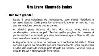 Um Livro Chamado Isaías
● Que livro grande!
– Isaías é uma coletânea de mensagens, com dados históricos e
recursos literário. Cada parte forma uma unidade em si mesma, mas
que se relaciona com as outras partes.
– A primeira parte trata-se do livro dos juízos, mas, entre as
condenações ordenadas pelo Senhor, estão porções de consolo. A
ponte histórica é formada por dois livramentos que o Senhor dá, de
uma invasão e de uma doença.
– A segunda parte, o livro do consolo, tem conteúdo futurístico. Deus
consola o povo ao prometer que um remanescente seria preservado
e salvo das mãos do inimigo pelo Ungido do Senhor. Por isso tudo, o
livro de Isaías é chamado de mini Bíblia.
 