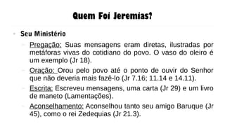 Quem Foi Jeremias?
● Seu Ministério
– Pregação: Suas mensagens eram diretas, ilustradas por
metáforas vivas do cotidiano do povo. O vaso do oleiro é
um exemplo (Jr 18).
– Oração: Orou pelo povo até o ponto de ouvir do Senhor
que não deveria mais fazê-lo (Jr 7.16; 11.14 e 14.11).
– Escrita: Escreveu mensagens, uma carta (Jr 29) e um livro
de maneto (Lamentações).
– Aconselhamento: Aconselhou tanto seu amigo Baruque (Jr
45), como o rei Zedequias (Jr 21.3).
 