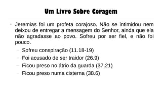 Um Livro Sobre Coragem
● Jeremias foi um profeta corajoso. Não se intimidou nem
deixou de entregar a mensagem do Senhor, ainda que ela
não agradasse ao povo. Sofreu por ser fiel, e não foi
pouco.
– Sofreu conspiração (11.18-19)
– Foi acusado de ser traidor (26.9)
– Ficou preso no átrio da guarda (37.21)
– Ficou preso numa cisterna (38.6)
 