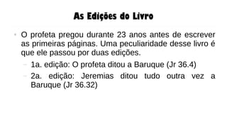 As Edições do Livro
● O profeta pregou durante 23 anos antes de escrever
as primeiras páginas. Uma peculiaridade desse livro é
que ele passou por duas edições.
– 1a. edição: O profeta ditou a Baruque (Jr 36.4)
– 2a. edição: Jeremias ditou tudo outra vez a
Baruque (Jr 36.32)
 