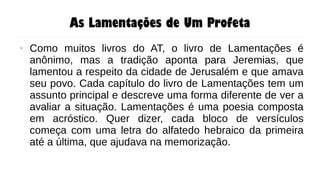 As Lamentações de Um Profeta
● Como muitos livros do AT, o livro de Lamentações é
anônimo, mas a tradição aponta para Jeremias, que
lamentou a respeito da cidade de Jerusalém e que amava
seu povo. Cada capítulo do livro de Lamentações tem um
assunto principal e descreve uma forma diferente de ver a
avaliar a situação. Lamentações é uma poesia composta
em acróstico. Quer dizer, cada bloco de versículos
começa com uma letra do alfatedo hebraico da primeira
até a última, que ajudava na memorização.
 