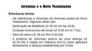 Jeremias e o Novo Testamento
● Referências diretas
– Há referências a Jeremias em diversas partes do Novo
Testamento. Algumas delas são:
– Destruição da Babilônia (Jr 50.32 em Ap 18.8);
– Coração incircunciso de Israel (Jr 9.26 em At 7.51);
– Obra do oleiro (Jr 18 em Rm 9.20-24).
– A profecia de Jeremias acerca da nova aliança (Jr
31.31-34) é citada em Hebreus 8.8-12 como aplicável
diretamente à aliança estabelecida por Cristo.
 