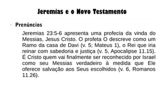 Jeremias e o Novo Testamento
● Prenúncios
– Jeremias 23:5-6 apresenta uma profecia da vinda do
Messias, Jesus Cristo. O profeta O descreve como um
Ramo da casa de Davi (v. 5; Mateus 1), o Rei que iria
reinar com sabedoria e justiça (v. 5, Apocalipse 11.15).
É Cristo quem vai finalmente ser reconhecido por Israel
como seu Messias verdadeiro à medida que Ele
oferece salvação aos Seus escolhidos (v. 6, Romanos
11.26).
 