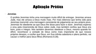 Aplicação Prática
● Jeremias
– O profeta Jeremias tinha uma mensagem muito difícil de entregar. Jeremias amava
Judá, mas ele amava a Deus muito mais. Por mais doloroso que tenha sido para
Jeremias transmitir uma mensagem consistente de julgamento ao seu próprio povo,
Jeremias foi obediente ao que Deus lhe disse para fazer e dizer. Jeremias esperou
e orou pela misericórdia de Deus sobre Judá, mas também confiou que Deus era
bom, justo e íntegro. Nós também devemos obedecer a Deus, mesmo quando for
difícil, reconhecer a vontade de Deus como mais importante do que nossos
próprios desejos, e confiar que Deus, em Sua infinita sabedoria e plano perfeito, vai
causar o melhor para Seus filhos (Romanos 8.28).
 