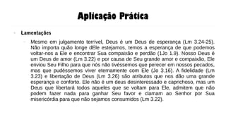 Aplicação Prática
● Lamentações
– Mesmo em julgamento terrível, Deus é um Deus de esperança (Lm 3.24-25).
Não importa quão longe dEle estejamos, temos a esperança de que podemos
voltar-nos a Ele e encontrar Sua compaixão e perdão (1Jo 1.9). Nosso Deus é
um Deus de amor (Lm 3.22) e por causa de Seu grande amor e compaixão, Ele
enviou Seu Filho para que nós não tivéssemos que perecer em nossos pecados,
mas que pudéssemos viver eternamente com Ele (Jo 3.16). A fidelidade (Lm
3.23) e libertação de Deus (Lm 3.26) são atributos que nos dão uma grande
esperança e conforto. Ele não é um deus desinteressado e caprichoso, mas um
Deus que libertará todos aqueles que se voltam para Ele, admitem que não
podem fazer nada para ganhar Seu favor e clamam ao Senhor por Sua
misericórdia para que não sejamos consumidos (Lm 3.22).
 