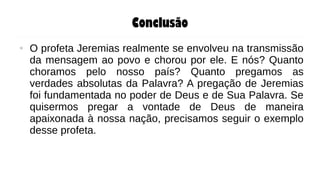 Conclusão
● O profeta Jeremias realmente se envolveu na transmissão
da mensagem ao povo e chorou por ele. E nós? Quanto
choramos pelo nosso país? Quanto pregamos as
verdades absolutas da Palavra? A pregação de Jeremias
foi fundamentada no poder de Deus e de Sua Palavra. Se
quisermos pregar a vontade de Deus de maneira
apaixonada à nossa nação, precisamos seguir o exemplo
desse profeta.
 