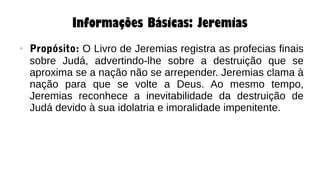 Informações Básicas: Jeremias
● Propósito: O Livro de Jeremias registra as profecias finais
sobre Judá, advertindo-lhe sobre a destruição que se
aproxima se a nação não se arrepender. Jeremias clama à
nação para que se volte a Deus. Ao mesmo tempo,
Jeremias reconhece a inevitabilidade da destruição de
Judá devido à sua idolatria e imoralidade impenitente.
 