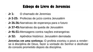 Esboço do Livro de Jeremias
● Jr 1: O chamado de Jeremias
● Jr 2-25: Profecias de juízo contra Jerusalém
● Jr 26-36:Narrativas de esperança para o futuro
● Jr 37-45:Narrativas da queda de Jerusalém
● Jr 46-51:Mensagens contra nações estrangeiras
● Jr 52: Apêndice histórico: Jerusalém derrotada
● Jeremias em uma sentença: O profeta exortou o povo a render-
se à disciplina de Deus, fazer a vontade do Senhor e desfrutar
do consolo prometido depois da disciplina.
 