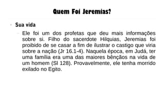 Quem Foi Jeremias?
● Sua vida
– Ele foi um dos profetas que deu mais informações
sobre si. Filho do sacerdote Hilquias, Jeremias foi
proibido de se casar a fim de ilustrar o castigo que viria
sobre a nação (Jr 16.1-4). Naquela época, em Judá, ter
uma família era uma das maiores bênçãos na vida de
um homem (Sl 128). Provavelmente, ele tenha morrido
exilado no Egito.
 