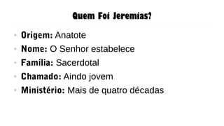 Quem Foi Jeremias?
● Origem: Anatote
● Nome: O Senhor estabelece
● Família: Sacerdotal
● Chamado: Aindo jovem
● Ministério: Mais de quatro décadas
 