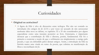 Curiosidades
• Original ou acréscimo?
• A figura de Eliú é alvo de discussões entre teólogos. Por não ser contado na
introdução dos amigos de Jó (2.11) e por vezes ser acusado de não acrescentar
nenhuma ideia nova ao debate, os capítulos 32 a 35 são considerados por alguns
especialistas como uma inserção posterior ao livro. Entretanto, é importante
destacar que a contribuição de Eliú é discreta, porém, fundamental. Ele foi o
primeiro a contestar a noção de que o sofrimento era simplesmente o castigo pelo
pecado, o que era defendido pelos demais amigos. Assim, a introdução de Eliú na
história marca uma virada no rumo da poesia, que culmina na manifestação de
Deus e reconciliação de Jó.
 