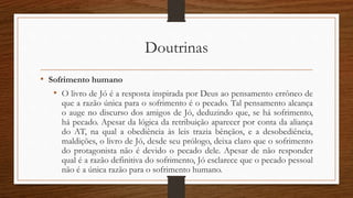 Doutrinas
• Sofrimento humano
• O livro de Jó é a resposta inspirada por Deus ao pensamento errôneo de
que a razão única para o sofrimento é o pecado. Tal pensamento alcança
o auge no discurso dos amigos de Jó, deduzindo que, se há sofrimento,
há pecado. Apesar da lógica da retribuição aparecer por conta da aliança
do AT, na qual a obediência às leis trazia bênçãos, e a desobediência,
maldições, o livro de Jó, desde seu prólogo, deixa claro que o sofrimento
do protagonista não é devido o pecado dele. Apesar de não responder
qual é a razão definitiva do sofrimento, Jó esclarece que o pecado pessoal
não é a única razão para o sofrimento humano.
 