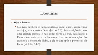 Doutrinas
• Anjos e Satanás
• No livro, também se destaca Satanás, como quem, assim como
os anjos, tem acesso a Deus (Jó 1.6; 2.1). Sua aparição é como
uma criatura pessoal e não como força do mal, desafiando a
Deus e tentando os seres humanos. Entretanto, sua ação não
extrapola a soberania divina, e ele só age após a permissão de
Deus (Jó 1.12; 2.4-6).
 