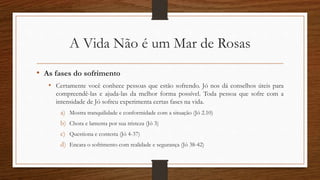 A Vida Não é um Mar de Rosas
• As fases do sofrimento
• Certamente você conhece pessoas que estão sofrendo. Jó nos dá conselhos úteis para
compreendê-las e ajuda-las da melhor forma possível. Toda pessoa que sofre com a
intensidade de Jó sofreu experimenta certas fases na vida.
a) Mostra tranquilidade e conformidade com a situação (Jó 2.10)
b) Chora e lamenta por sua tristeza (Jó 3)
c) Questiona e contesta (Jó 4-37)
d) Encara o sofrimento com realidade e segurança (Jó 38-42)
 
