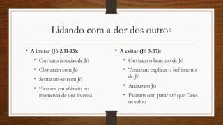 Lidando com a dor dos outros
• A imitar (Jó 2.11-13):
• Ouviram notícias de Jó
• Choraram com Jó
• Sentaram-se com Jó
• Ficaram em silêncio no
momento de dor intensa
• A evitar (Jó 3-37):
• Ouviram o lamento de Jó
• Tentaram explicar o sofrimento
de Jó
• Acusaram Jó
• Falaram sem parar até que Deus
os calou
 