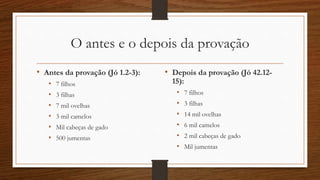O antes e o depois da provação
• Antes da provação (Jó 1.2-3):
• 7 filhos
• 3 filhas
• 7 mil ovelhas
• 3 mil camelos
• Mil cabeças de gado
• 500 jumentas
• Depois da provação (Jó 42.12-
15):
• 7 filhos
• 3 filhas
• 14 mil ovelhas
• 6 mil camelos
• 2 mil cabeças de gado
• Mil jumentas
 