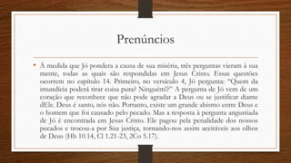 Prenúncios
• À medida que Jó pondera a causa de sua miséria, três perguntas vieram à sua
mente, todas as quais são respondidas em Jesus Cristo. Essas questões
ocorrem no capítulo 14. Primeiro, no versículo 4, Jó pergunta: “Quem da
imundícia poderá tirar coisa pura? Ninguém!?” A pergunta de Jó vem de um
coração que reconhece que não pode agradar a Deus ou se justificar diante
dEle. Deus é santo, nós não. Portanto, existe um grande abismo entre Deus e
o homem que foi causado pelo pecado. Mas a resposta à pergunta angustiada
de Jó é encontrada em Jesus Cristo. Ele pagou pela penalidade dos nossos
pecados e trocou-a por Sua justiça, tornando-nos assim aceitáveis aos olhos
de Deus (Hb 10.14, Cl 1.21-23, 2Co 5.17).
 