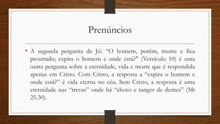 Prenúncios
• A segunda pergunta de Jó: “O homem, porém, morre e fica
prostrado; expira o homem e onde está?" (Versículo 10) é uma
outra pergunta sobre a eternidade, vida e morte que é respondida
apenas em Cristo. Com Cristo, a resposta a “expira o homem e
onde está?” é vida eterna no céu. Sem Cristo, a resposta é uma
eternidade nas “trevas” onde há “choro e ranger de dentes” (Mt
25.30).
 