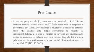 Prenúncios
• A terceira pergunta de Jó, encontrada no versículo 14, é: “Se um
homem morre, viverá outra vez?” Mais uma vez, a resposta é
encontrada em Cristo. Nós realmente viveremos de novo se estamos
nEle. “E, quando este corpo corruptível se revestir de
incorruptibilidade, e o que é mortal se revestir de imortalidade,
então, se cumprirá a palavra que está escrita: Tragada foi a morte
pela vitória. Onde está, ó morte, a tua vitória? Onde está, ó morte, o
teu aguilhão?” (1Co 15.54-55).
 