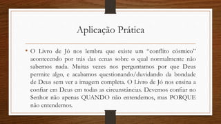 Aplicação Prática
• O Livro de Jó nos lembra que existe um “conflito cósmico”
acontecendo por trás das cenas sobre o qual normalmente não
sabemos nada. Muitas vezes nos perguntamos por que Deus
permite algo, e acabamos questionando/duvidando da bondade
de Deus sem ver a imagem completa. O Livro de Jó nos ensina a
confiar em Deus em todas as circunstâncias. Devemos confiar no
Senhor não apenas QUANDO não entendemos, mas PORQUE
não entendemos.
 
