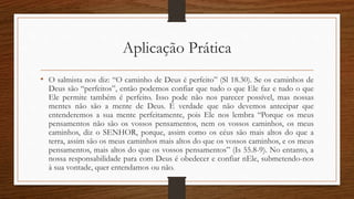 Aplicação Prática
• O salmista nos diz: “O caminho de Deus é perfeito” (Sl 18.30). Se os caminhos de
Deus são “perfeitos”, então podemos confiar que tudo o que Ele faz e tudo o que
Ele permite também é perfeito. Isso pode não nos parecer possível, mas nossas
mentes não são a mente de Deus. É verdade que não devemos antecipar que
entenderemos a sua mente perfeitamente, pois Ele nos lembra “Porque os meus
pensamentos não são os vossos pensamentos, nem os vossos caminhos, os meus
caminhos, diz o SENHOR, porque, assim como os céus são mais altos do que a
terra, assim são os meus caminhos mais altos do que os vossos caminhos, e os meus
pensamentos, mais altos do que os vossos pensamentos” (Is 55.8-9). No entanto, a
nossa responsabilidade para com Deus é obedecer e confiar nEle, submetendo-nos
à sua vontade, quer entendamos ou não.
 