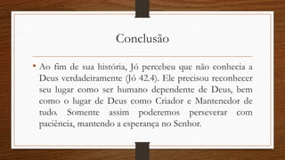Conclusão
• Ao fim de sua história, Jó percebeu que não conhecia a
Deus verdadeiramente (Jó 42.4). Ele precisou reconhecer
seu lugar como ser humano dependente de Deus, bem
como o lugar de Deus como Criador e Mantenedor de
tudo. Somente assim poderemos perseverar com
paciência, mantendo a esperança no Senhor.
 