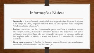 Informações Básicas
• Conteúdo: o livro enfrenta de maneira brilhante a questão do sofrimento dos justos
e da justiça de Deus, enquanto também trata de uma questão mais abrangente:
“Onde se achará a sabedoria?”.
• Ênfase: a sabedoria, no fim, é encontrada apenas em Deus; a sabedoria humana
não é capaz, sozinha, de sondar os caminhos de Deus; não há resposta fácil para o
sofrimento imerecido; Deus não tem obrigação para com os humanos caídos de
lhes explicar todas as coisas; o temor do Senhor é o caminho da verdadeira
sabedoria.
• Jó em uma sentença: O Senhor é soberano e usa o sofrimento para amadurecer e
aprofundar o relacionamento com Seu servo Jó.
 
