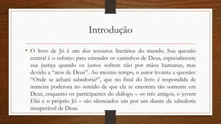 Introdução
• O livro de Jó é um dos tesouros literários do mundo. Sua questão
central é o esforço para entender os caminhos de Deus, especialmente
sua justiça quando os justos sofrem não por mãos humanas, mas
devido a “atos de Deus”. Ao mesmo tempo, o autor levanta a questão:
“Onde se achará sabedoria?”, que no final do livro é respondida de
maneira poderosa no sentido de que ela se encontra tão somente em
Deus, enquanto os participantes do diálogo – os três amigos, o jovem
Eliú e o próprio Jó – são silenciados um por um diante da sabedoria
insuperável de Deus.
 